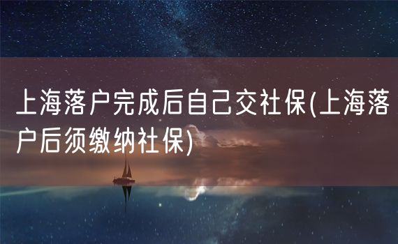 上海落户完成后自己交社保(上海落户后须缴纳社保)