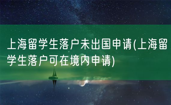 上海留学生落户未出国申请(上海留学生落户可在境内申请)