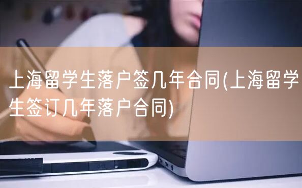 上海留学生落户签几年合同(上海留学生签订几年落户合同)