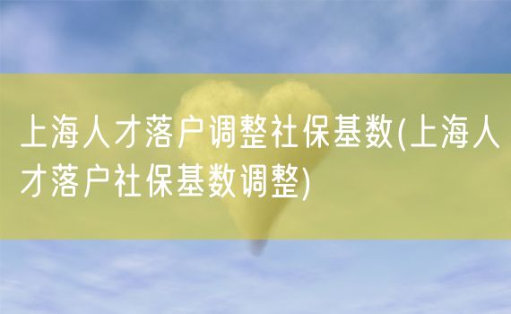 上海人才落户调整社保基数(上海人才落户社保基数调整)