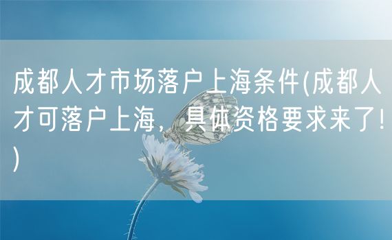 成都人才市场落户上海条件(成都人才可落户上海，具体资格要求来了！)