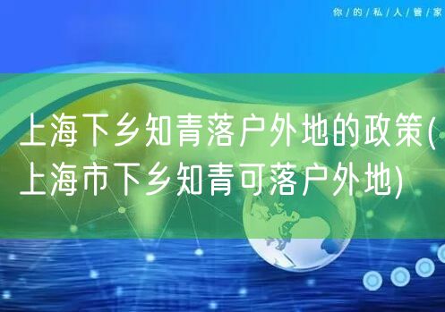 上海下乡知青落户外地的政策(上海市下乡知青可落户外地)