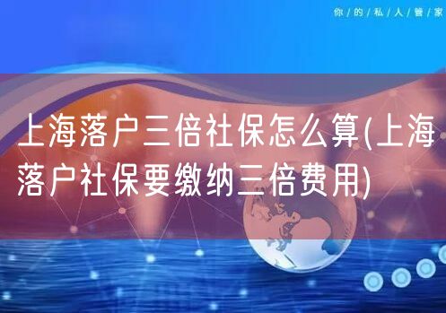 上海落户三倍社保怎么算(上海落户社保要缴纳三倍费用)