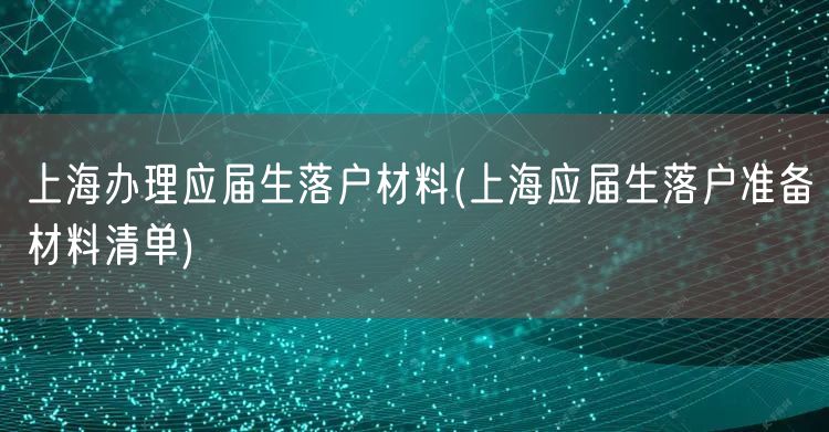 上海办理应届生落户材料(上海应届生落户准备材料清单)