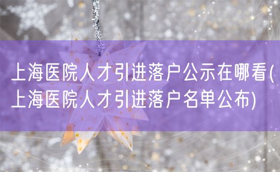 上海医院人才引进落户公示在哪看(上海医院人才引进落户名单公布)