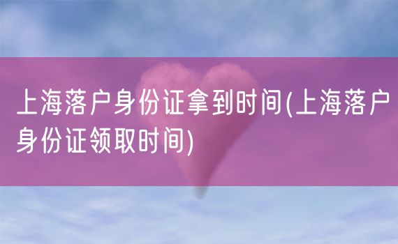 上海落户身份证拿到时间(上海落户身份证领取时间)