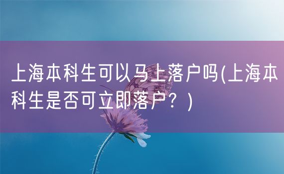 上海本科生可以马上落户吗(上海本科生是否可立即落户？)