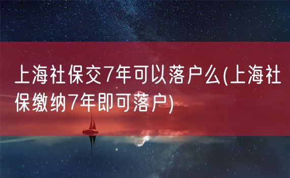 上海社保交7年可以落户么(上海社保缴纳7年即可落户)