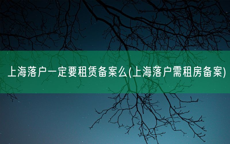 上海落户一定要租赁备案么(上海落户需租房备案)