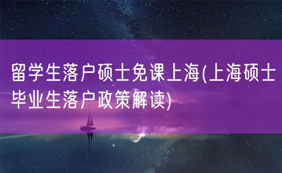 留学生落户硕士免课上海(上海硕士毕业生落户政策解读)