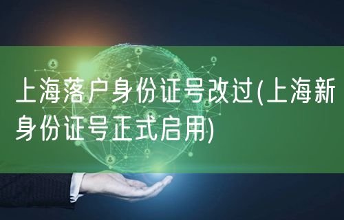 上海落户身份证号改过(上海新身份证号正式启用)