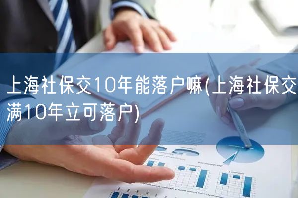 上海社保交10年能落户嘛(上海社保交满10年立可落户)