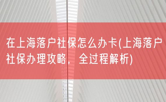 在上海落户社保怎么办卡(上海落户社保办理攻略，全过程解析)