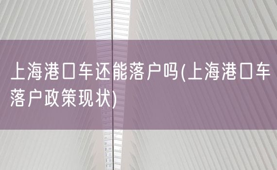 上海港口车还能落户吗(上海港口车落户政策现状)