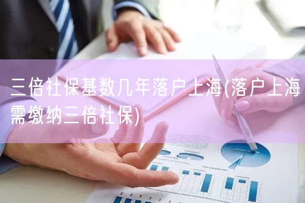 三倍社保基数几年落户上海(落户上海需缴纳三倍社保)