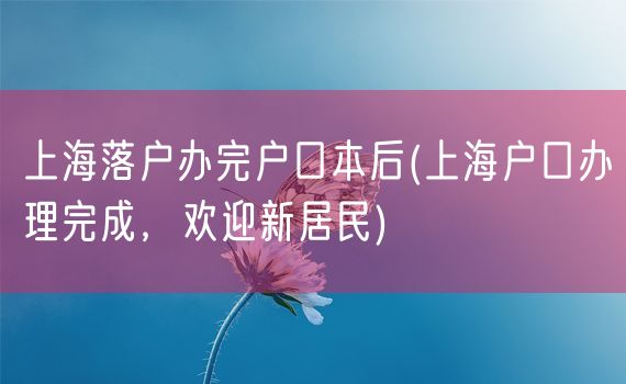 上海落户办完户口本后(上海户口办理完成，欢迎新居民)