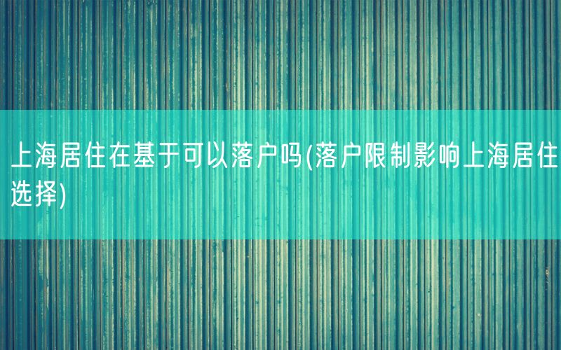 上海居住在基于可以落户吗(落户限制影响上海居住选择)