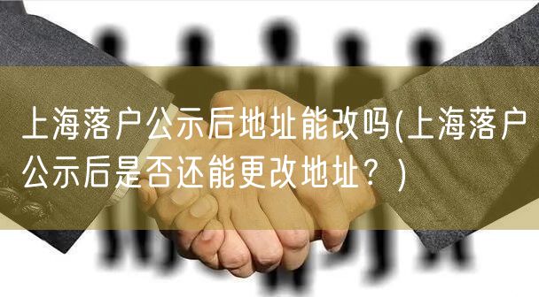 上海落户公示后地址能改吗(上海落户公示后是否还能更改地址？)