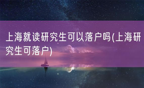 上海就读研究生可以落户吗(上海研究生可落户)