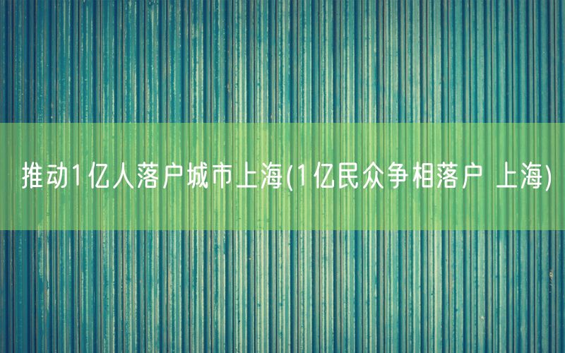 推动1亿人落户城市上海(1亿民众争相落户 上海)