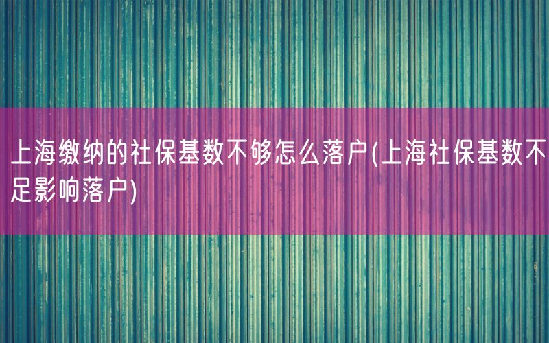 上海缴纳的社保基数不够怎么落户(上海社保基数不足影响落户)