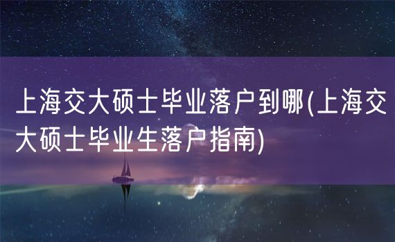 上海交大硕士毕业落户到哪(上海交大硕士毕业生落户指南)