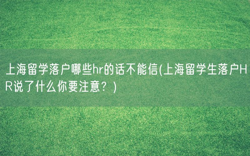 上海留学落户哪些hr的话不能信(上海留学生落户HR说了什么你要注意？)