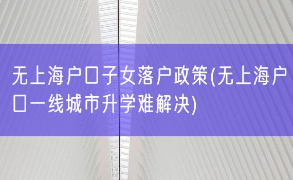 无上海户口子女落户政策(无上海户口一线城市升学难解决)