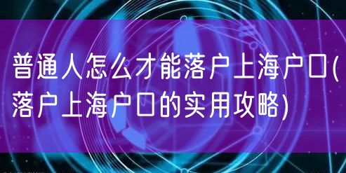 普通人怎么才能落户上海户口(落户上海户口的实用攻略)