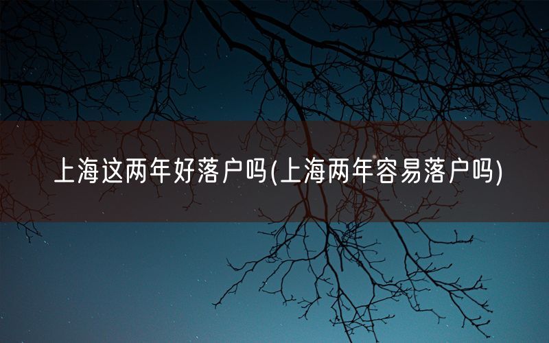 上海这两年好落户吗(上海两年容易落户吗)