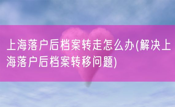 上海落户后档案转走怎么办(解决上海落户后档案转移问题)