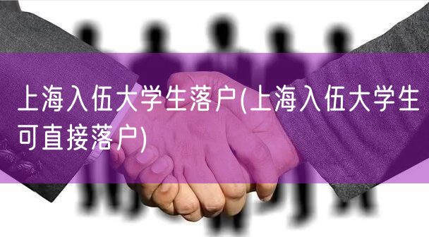 上海入伍大学生落户(上海入伍大学生可直接落户)