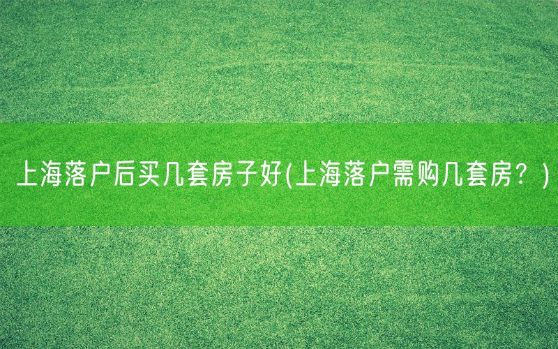 上海落户后买几套房子好(上海落户需购几套房？)