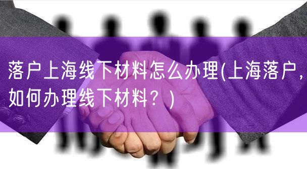 落户上海线下材料怎么办理(上海落户，如何办理线下材料？)