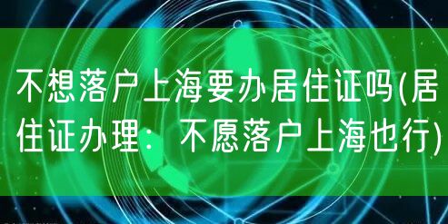 不想落户上海要办居住证吗(居住证办理：不愿落户上海也行)