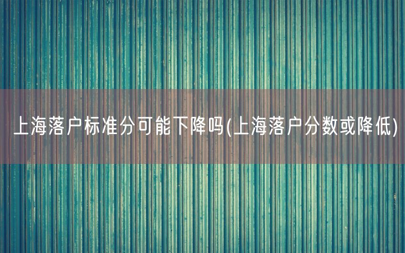 上海落户标准分可能下降吗(上海落户分数或降低)