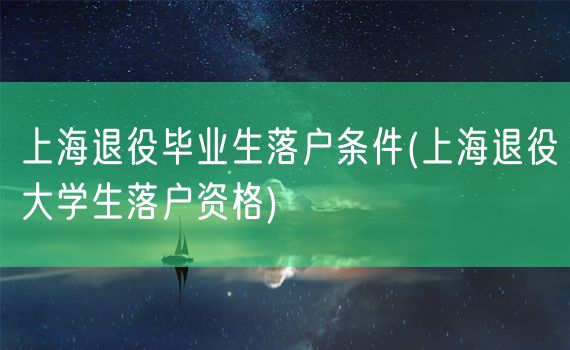 上海退役毕业生落户条件(上海退役大学生落户资格)