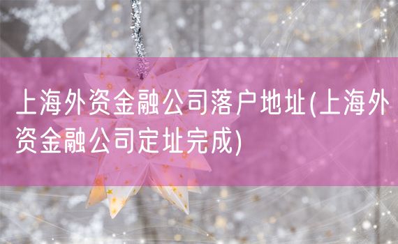 上海外资金融公司落户地址(上海外资金融公司定址完成)