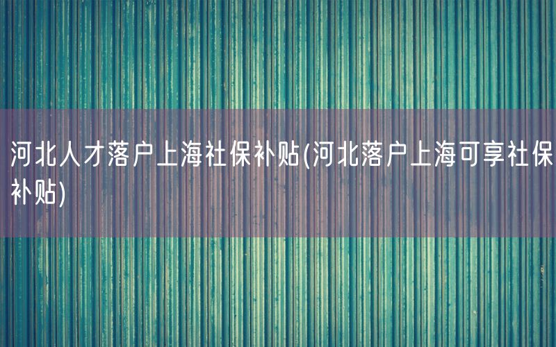 河北人才落户上海社保补贴(河北落户上海可享社保补贴)