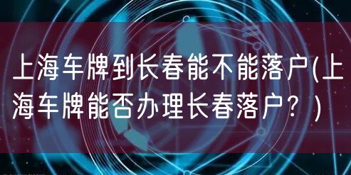 上海车牌到长春能不能落户(上海车牌能否办理长春落户？)