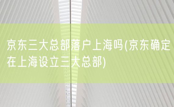 京东三大总部落户上海吗(京东确定在上海设立三大总部)