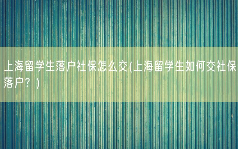 上海留学生落户社保怎么交(上海留学生如何交社保落户？)