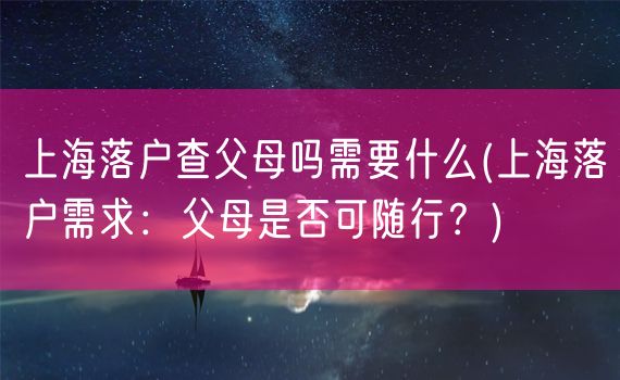 上海落户查父母吗需要什么(上海落户需求：父母是否可随行？)