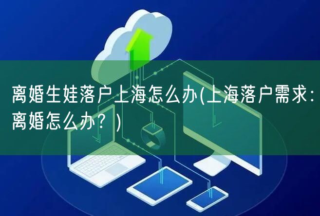 离婚生娃落户上海怎么办(上海落户需求：离婚怎么办？)