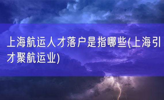 上海航运人才落户是指哪些(上海引才聚航运业)