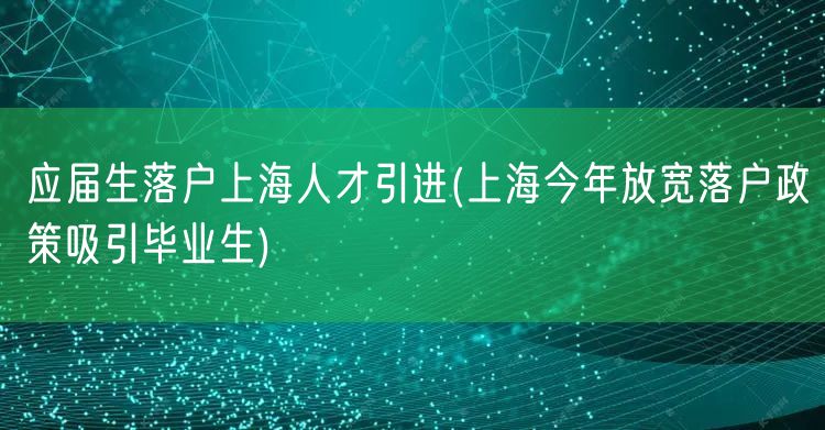 应届生落户上海人才引进(上海今年放宽落户政策吸引毕业生)