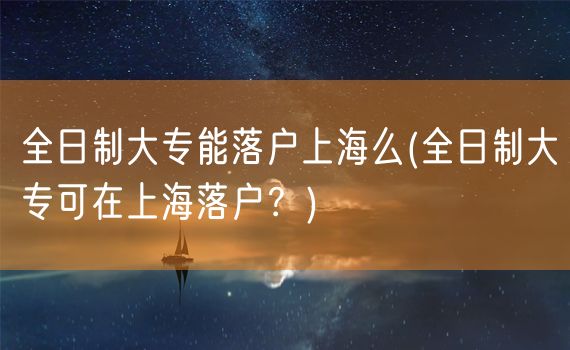 全日制大专能落户上海么(全日制大专可在上海落户？)