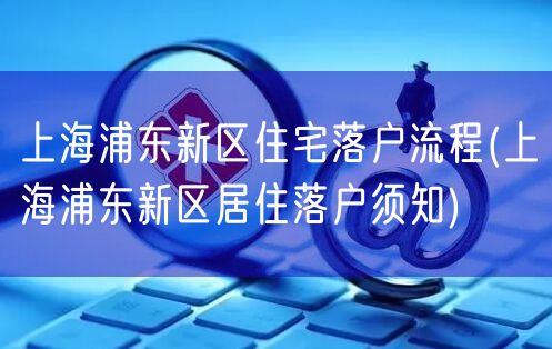 上海浦东新区住宅落户流程(上海浦东新区居住落户须知)