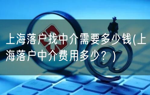 上海落户找中介需要多少钱(上海落户中介费用多少？)