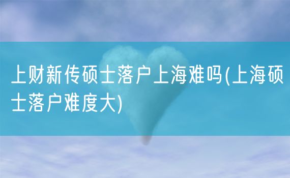 上财新传硕士落户上海难吗(上海硕士落户难度大)